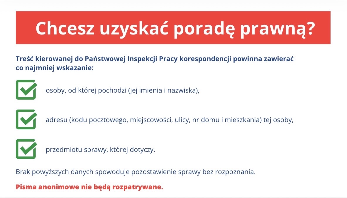Grafika z tekstem: Chcesz uzyskać poradę prawną? Treść kierowanej do Państwowej Inspekcji Pracy korespondencji powinna zawierać co najmniej wskazanie: osoby, od której pochodzi (jej imienia i nazwiska), adresu (kodu pocztowego, miejscowości, ulicy, nr domu i mieszkania) tej osoby, przedmiotu sprawy, której dotyczy. Brak powyższych danych spowoduje pozostawienie sprawy bez rozpoznania. Pisma anonimowe nie będą rozpatrywane.